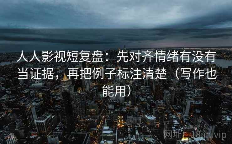 人人影视短复盘：先对齐情绪有没有当证据，再把例子标注清楚（写作也能用）