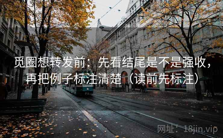觅圈想转发前：先看结尾是不是强收，再把例子标注清楚（读前先标注）