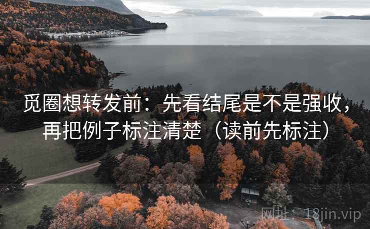 觅圈想转发前：先看结尾是不是强收，再把例子标注清楚（读前先标注）