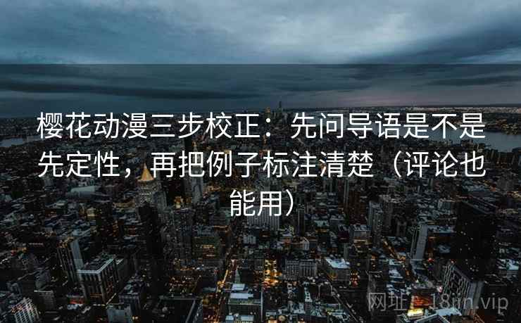 樱花动漫三步校正：先问导语是不是先定性，再把例子标注清楚（评论也能用）