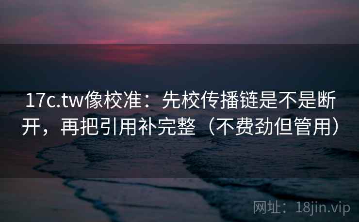17c.tw像校准：先校传播链是不是断开，再把引用补完整（不费劲但管用）