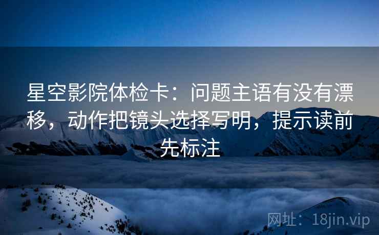 星空影院体检卡：问题主语有没有漂移，动作把镜头选择写明，提示读前先标注
