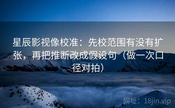 星辰影视像校准：先校范围有没有扩张，再把推断改成假设句（做一次口径对拍）