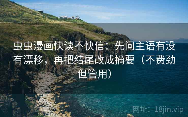 虫虫漫画快读不快信：先问主语有没有漂移，再把结尾改成摘要（不费劲但管用）