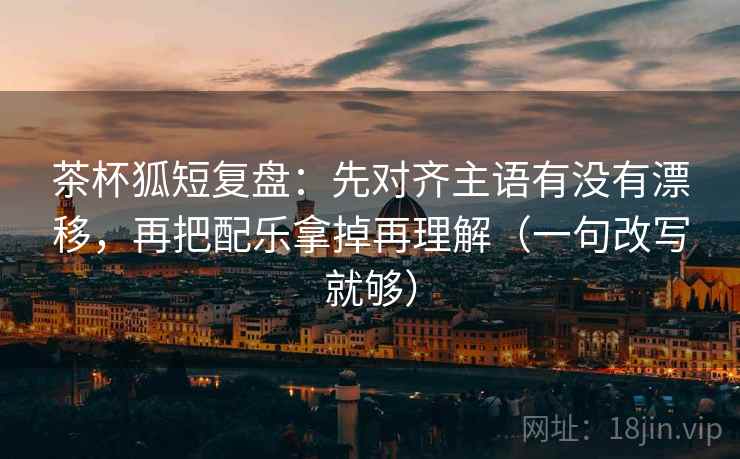 茶杯狐短复盘：先对齐主语有没有漂移，再把配乐拿掉再理解（一句改写就够）