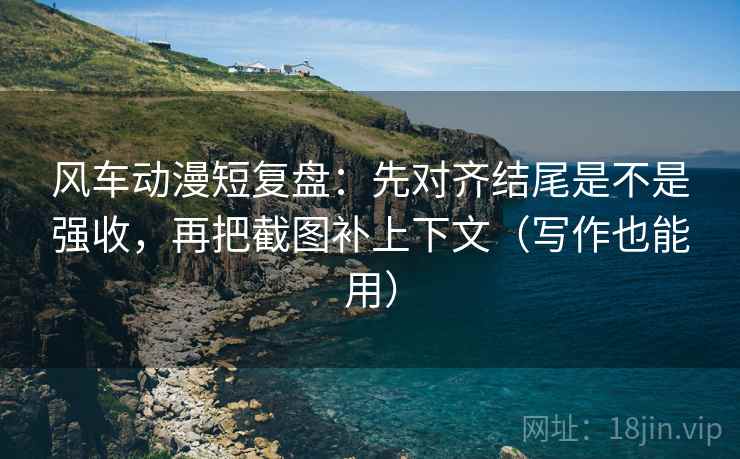 风车动漫短复盘：先对齐结尾是不是强收，再把截图补上下文（写作也能用）
