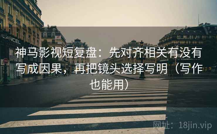 神马影视短复盘：先对齐相关有没有写成因果，再把镜头选择写明（写作也能用）