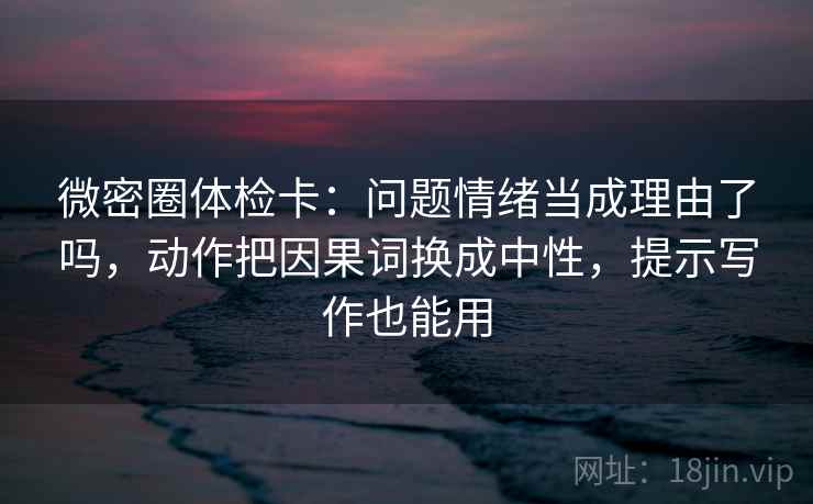 微密圈体检卡：问题情绪当成理由了吗，动作把因果词换成中性，提示写作也能用