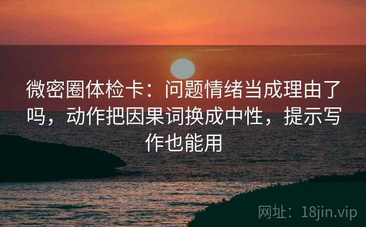 微密圈体检卡：问题情绪当成理由了吗，动作把因果词换成中性，提示写作也能用