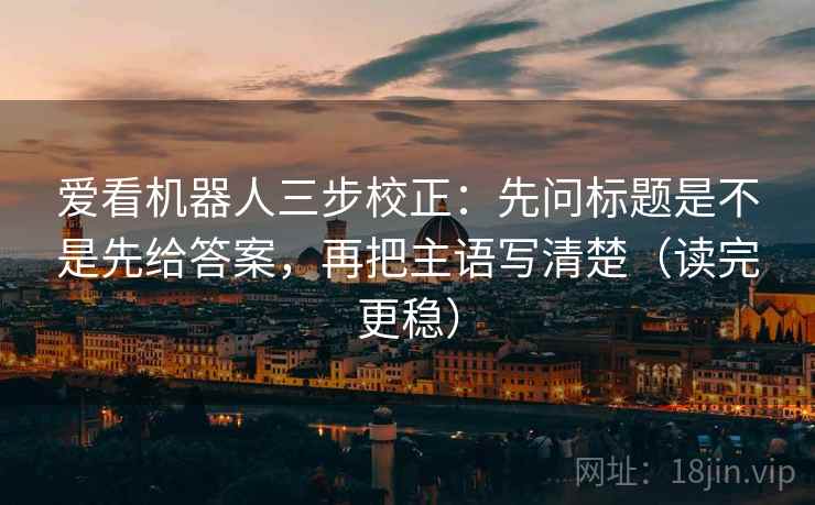 爱看机器人三步校正：先问标题是不是先给答案，再把主语写清楚（读完更稳）
