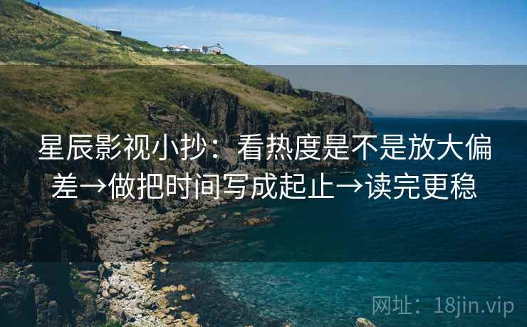 星辰影视小抄：看热度是不是放大偏差→做把时间写成起止→读完更稳