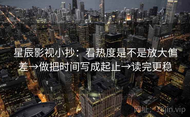 星辰影视小抄：看热度是不是放大偏差→做把时间写成起止→读完更稳