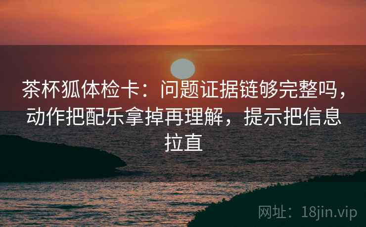 茶杯狐体检卡：问题证据链够完整吗，动作把配乐拿掉再理解，提示把信息拉直