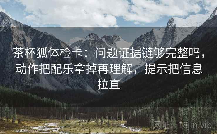 茶杯狐体检卡：问题证据链够完整吗，动作把配乐拿掉再理解，提示把信息拉直