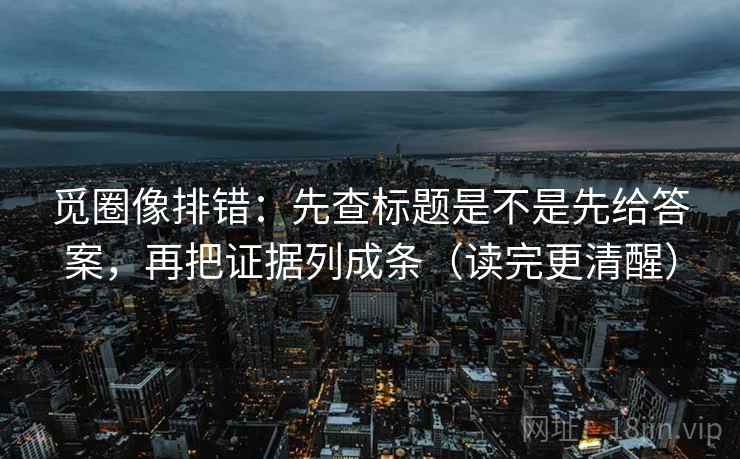 觅圈像排错：先查标题是不是先给答案，再把证据列成条（读完更清醒）