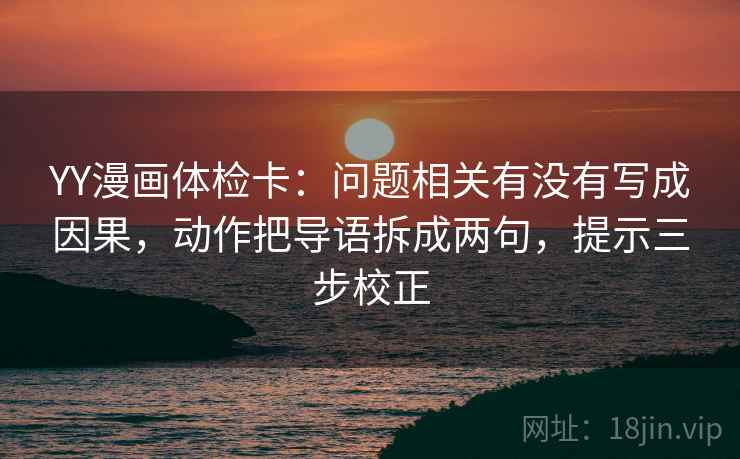 YY漫画体检卡：问题相关有没有写成因果，动作把导语拆成两句，提示三步校正