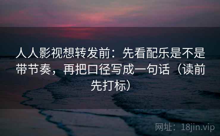 人人影视想转发前：先看配乐是不是带节奏，再把口径写成一句话（读前先打标）