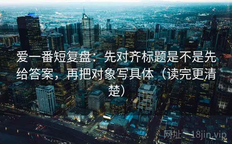 爱一番短复盘：先对齐标题是不是先给答案，再把对象写具体（读完更清楚）