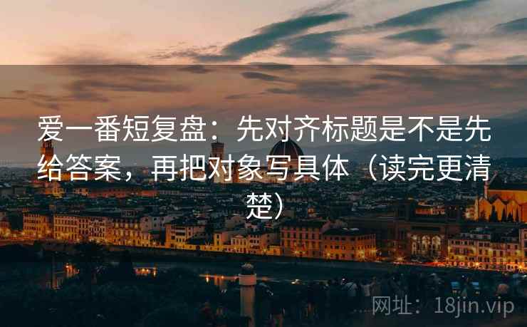 爱一番短复盘：先对齐标题是不是先给答案，再把对象写具体（读完更清楚）