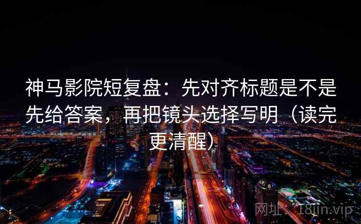 神马影院短复盘：先对齐标题是不是先给答案，再把镜头选择写明（读完更清醒）