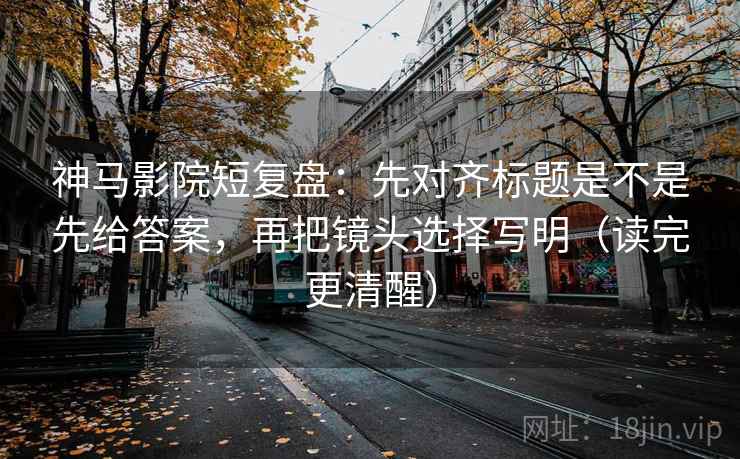 神马影院短复盘：先对齐标题是不是先给答案，再把镜头选择写明（读完更清醒）