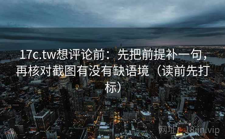 17c.tw想评论前：先把前提补一句，再核对截图有没有缺语境（读前先打标）