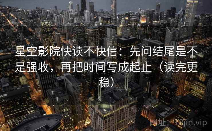 星空影院快读不快信：先问结尾是不是强收，再把时间写成起止（读完更稳）