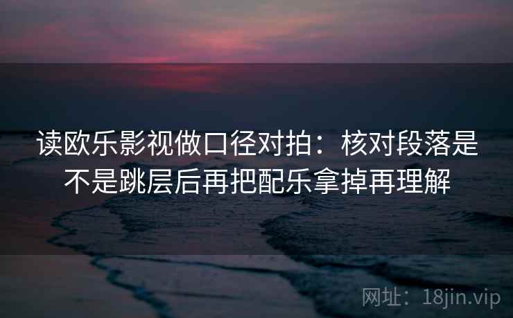 读欧乐影视做口径对拍：核对段落是不是跳层后再把配乐拿掉再理解