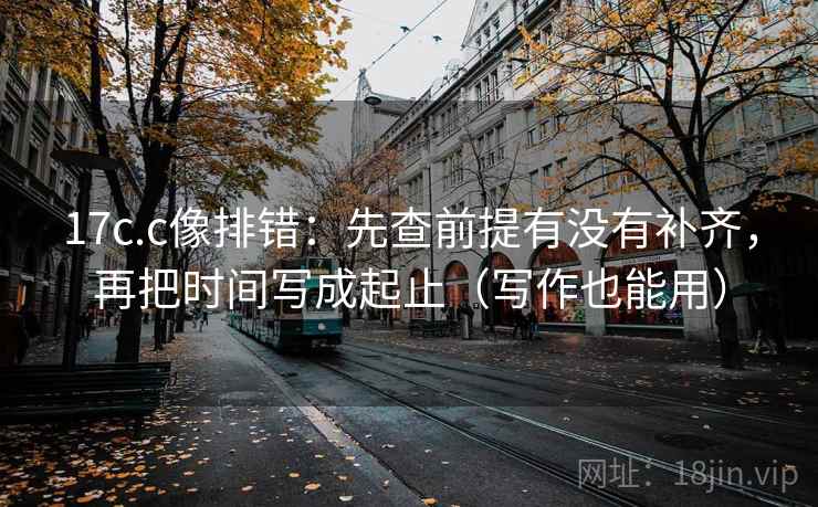 17c.c像排错：先查前提有没有补齐，再把时间写成起止（写作也能用）
