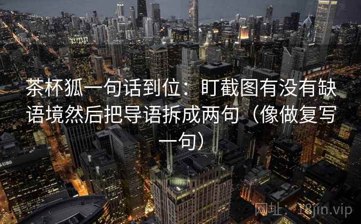 茶杯狐一句话到位:盯截图有没有缺语境然后把导语拆成两句(像做复写一句) 茶杯狐一句话到位:盯截图有没有缺语境然后把导语拆成两句(像做复写一句)