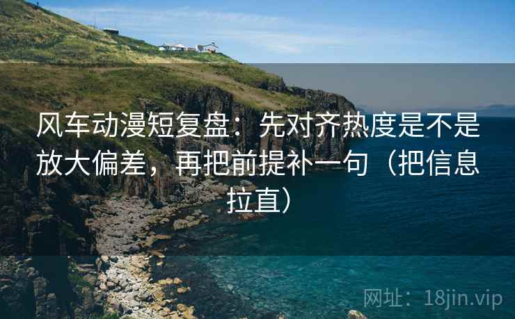 风车动漫短复盘：先对齐热度是不是放大偏差，再把前提补一句（把信息拉直）
