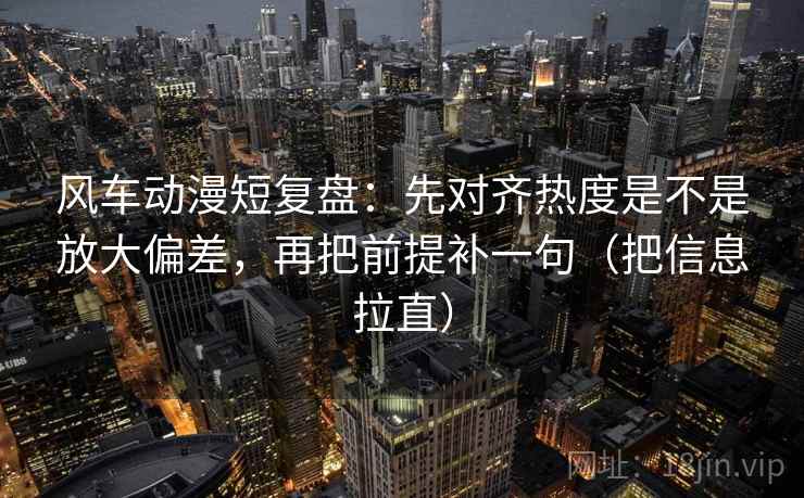 风车动漫短复盘:先对齐热度是不是放大偏差,再把前提补一句(把信息拉直) 风车动漫短复盘:先对齐热度是不是放大偏差,再把前提补一句(把信息拉直)