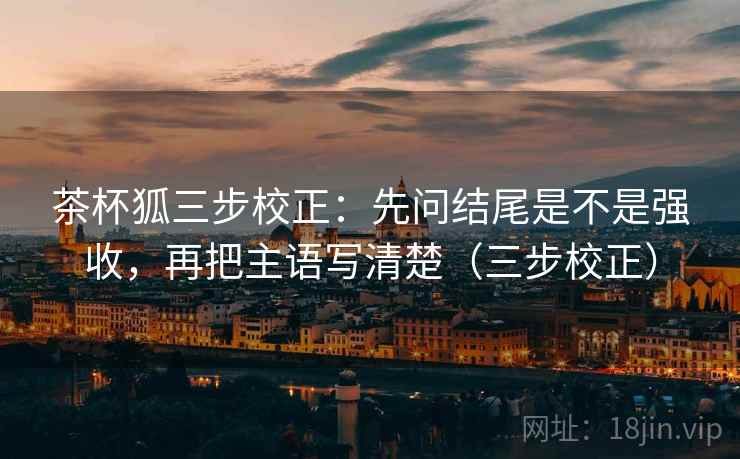 茶杯狐三步校正:先问结尾是不是强收,再把主语写清楚(三步校正) 茶杯狐三步校正:先问结尾是不是强收,再把主语写清楚(三步校正)