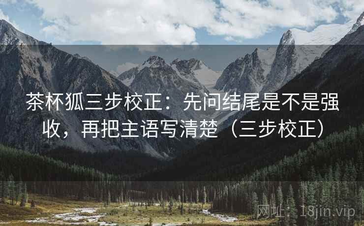 茶杯狐三步校正:先问结尾是不是强收,再把主语写清楚(三步校正) 茶杯狐三步校正:先问结尾是不是强收,再把主语写清楚(三步校正)