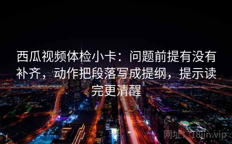 西瓜视频体检小卡:问题前提有没有补齐,动作把段落写成提纲,提示读完更清醒 西瓜视频体检小卡:问题前提有没有补齐,动作把段落写成提纲,提示读完更清醒