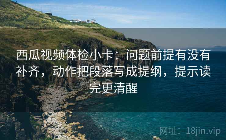 西瓜视频体检小卡：问题前提有没有补齐，动作把段落写成提纲，提示读完更清醒