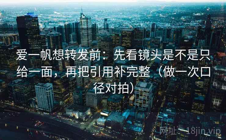 爱一帆想转发前：先看镜头是不是只给一面，再把引用补完整（做一次口径对拍）