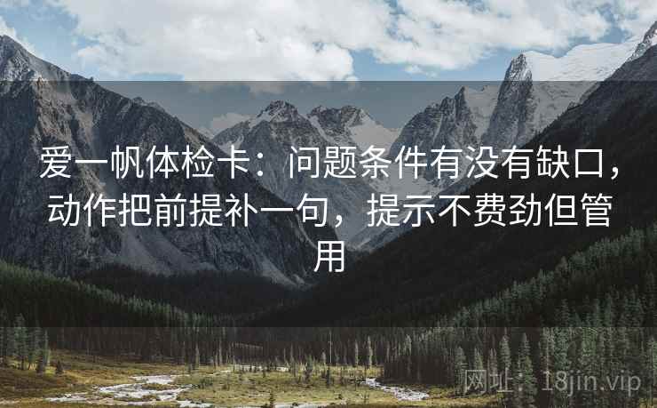 爱一帆体检卡:问题条件有没有缺口,动作把前提补一句,提示不费劲但管用 爱一帆体检卡:问题条件有没有缺口,动作把前提补一句,提示不费劲但管用