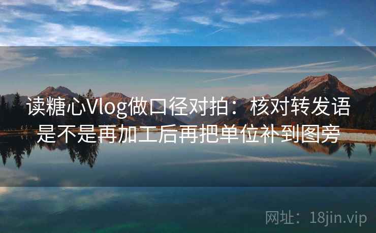 读糖心Vlog做口径对拍：核对转发语是不是再加工后再把单位补到图旁