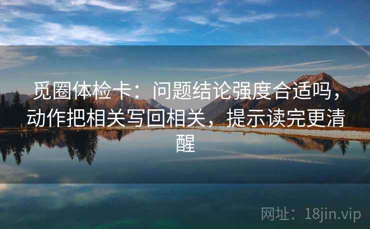 觅圈体检卡:问题结论强度合适吗,动作把相关写回相关,提示读完更清醒 觅圈体检卡:问题结论强度合适吗,动作把相关写回相关,提示读完更清醒