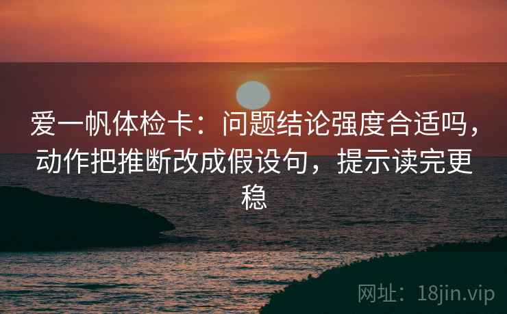 爱一帆体检卡：问题结论强度合适吗，动作把推断改成假设句，提示读完更稳