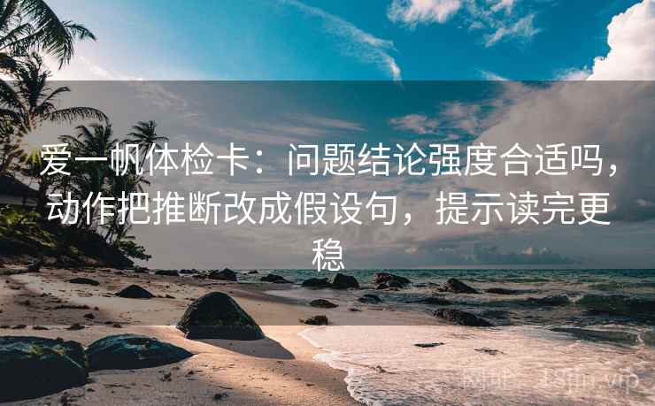 爱一帆体检卡:问题结论强度合适吗,动作把推断改成假设句,提示读完更稳 爱一帆体检卡:问题结论强度合适吗,动作把推断改成假设句,提示读完更稳