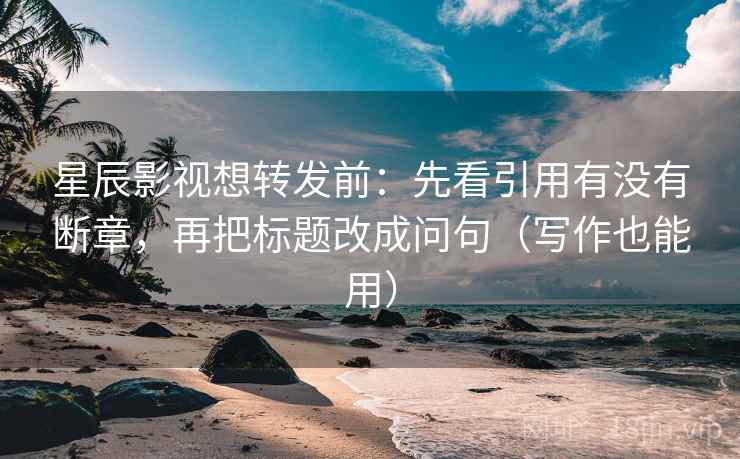星辰影视想转发前：先看引用有没有断章，再把标题改成问句（写作也能用）