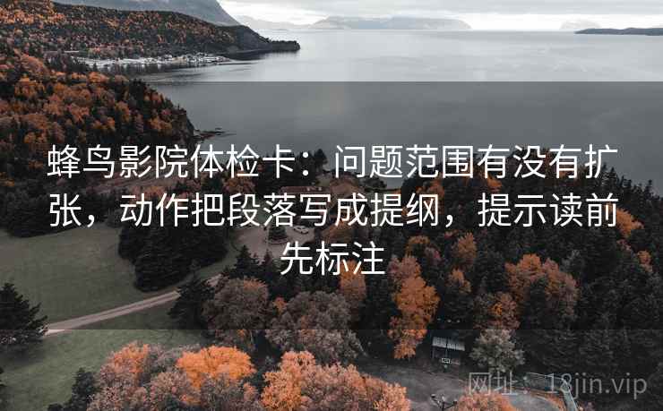 蜂鸟影院体检卡：问题范围有没有扩张，动作把段落写成提纲，提示读前先标注