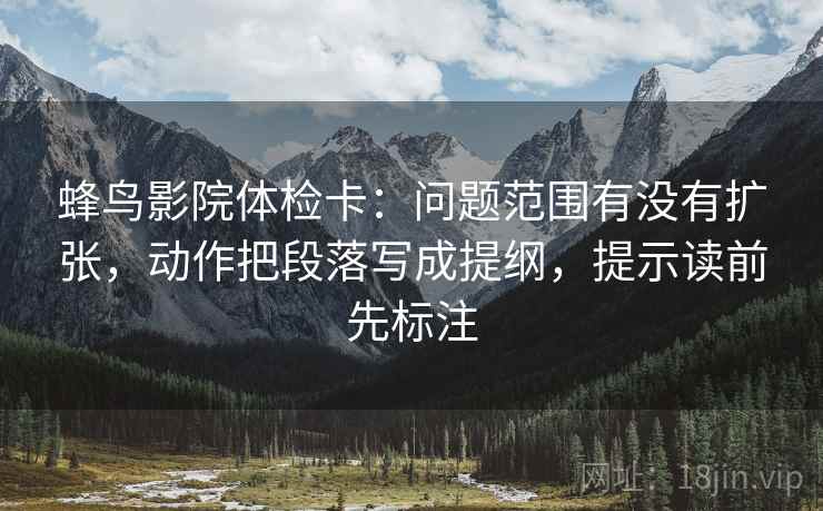 蜂鸟影院体检卡:问题范围有没有扩张,动作把段落写成提纲,提示读前先标注 蜂鸟影院体检卡:问题范围有没有扩张,动作把段落写成提纲,提示读前先标注