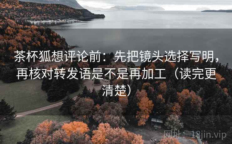 茶杯狐想评论前：先把镜头选择写明，再核对转发语是不是再加工（读完更清楚）