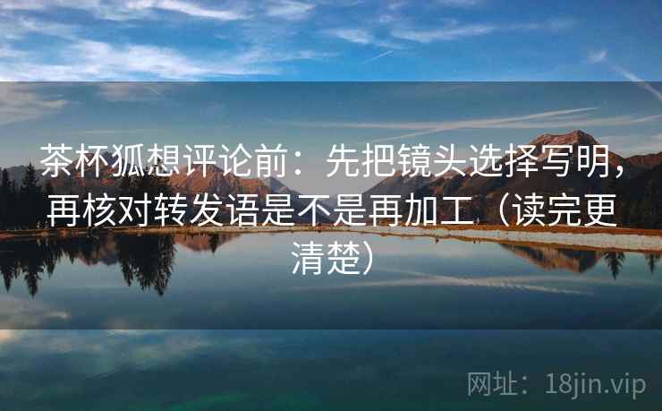 茶杯狐想评论前：先把镜头选择写明，再核对转发语是不是再加工（读完更清楚）