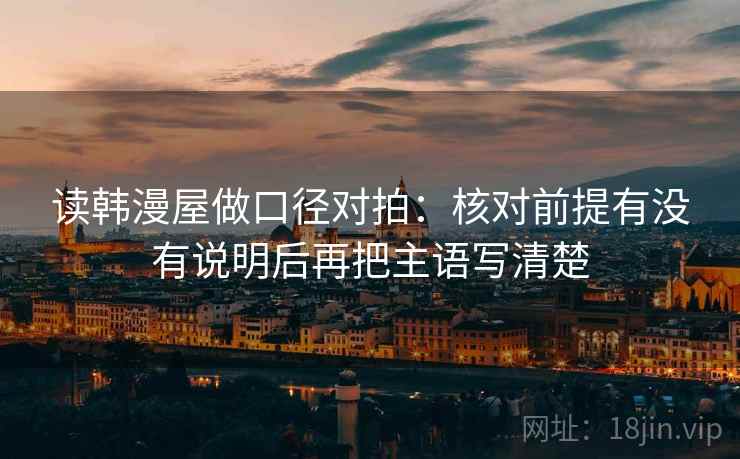 读韩漫屋做口径对拍:核对前提有没有说明后再把主语写清楚 读韩漫屋做口径对拍:核对前提有没有说明后再把主语写清楚