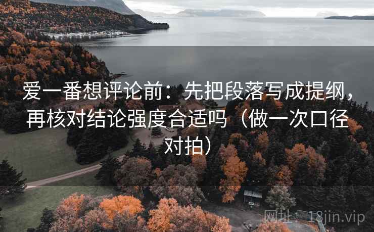 爱一番想评论前:先把段落写成提纲,再核对结论强度合适吗(做一次口径对拍) 爱一番想评论前:先把段落写成提纲,再核对结论强度合适吗(做一次口径对拍)