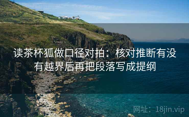 读茶杯狐做口径对拍：核对推断有没有越界后再把段落写成提纲